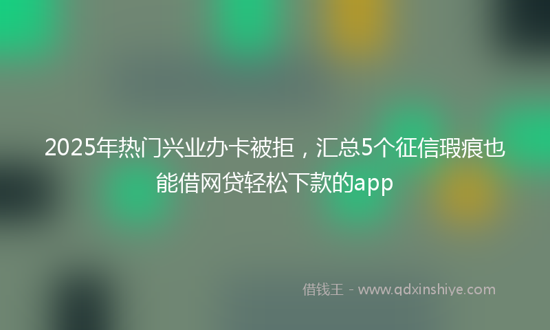 2025年热门兴业办卡被拒，汇总5个征信瑕疵也能借网贷轻松下款的app