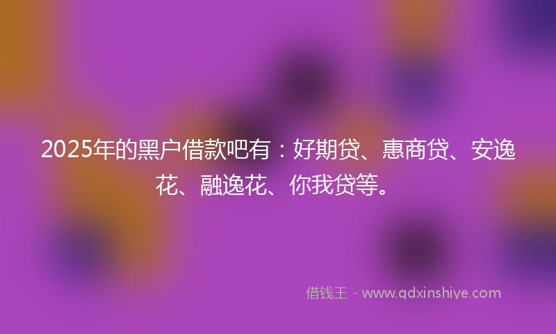 2025年的黑户借款吧有：好期贷、惠商贷、安逸花、融逸花、你我贷等。