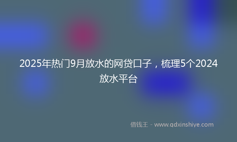 2025年热门9月放水的网贷口子，梳理5个2024放水平台