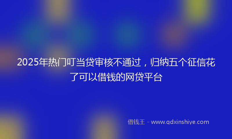 2025年热门叮当贷审核不通过，归纳五个征信花了可以借钱的网贷平台