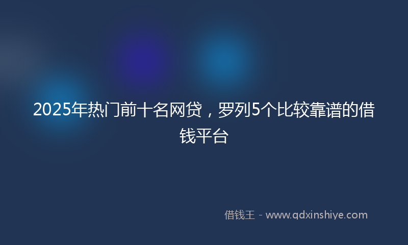 2025年热门前十名网贷，罗列5个比较靠谱的借钱平台