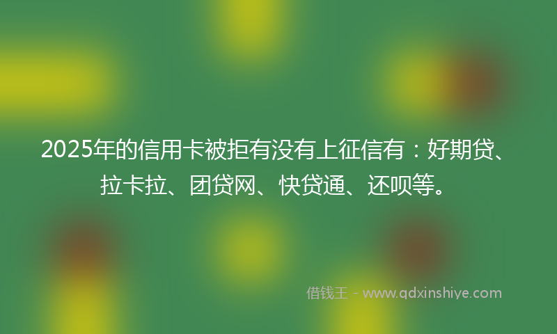 2025年的信用卡被拒有没有上征信有：好期贷、拉卡拉、团贷网、快贷通、还呗等。