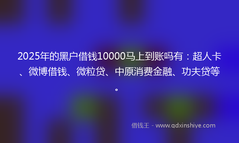 2025年的黑户借钱10000马上到账吗有：超人卡、微博借钱、微粒贷、中原消费金融、功夫贷等。