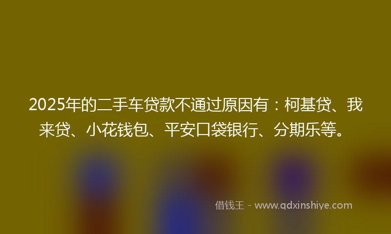 2025年的二手车贷款不通过原因有：柯基贷、我来贷、小花钱包、平安口袋银行、分期乐等。