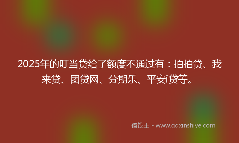 2025年的叮当贷给了额度不通过有：拍拍贷、我来贷、团贷网、分期乐、平安i贷等。