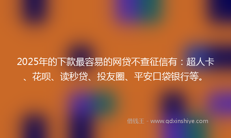 2025年的下款最容易的网贷不查征信有：超人卡、花呗、读秒贷、投友圈、平安口袋银行等。