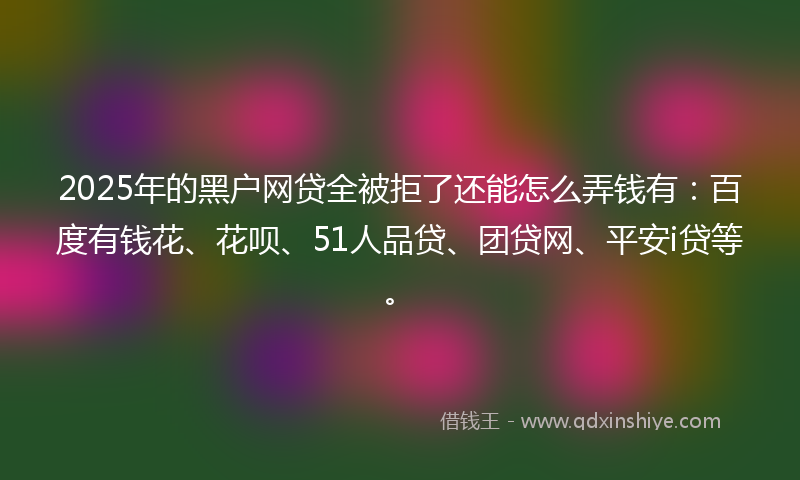 2025年的黑户网贷全被拒了还能怎么弄钱有：百度有钱花、花呗、51人品贷、团贷网、平安i贷等。