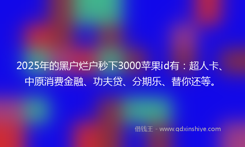 2025年的黑户烂户秒下3000苹果id有：超人卡、中原消费金融、功夫贷、分期乐、替你还等。