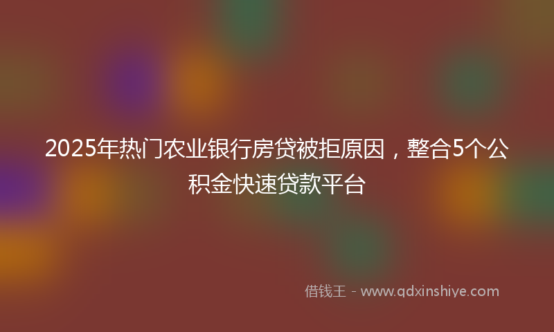 2025年热门农业银行房贷被拒原因，整合5个公积金快速贷款平台