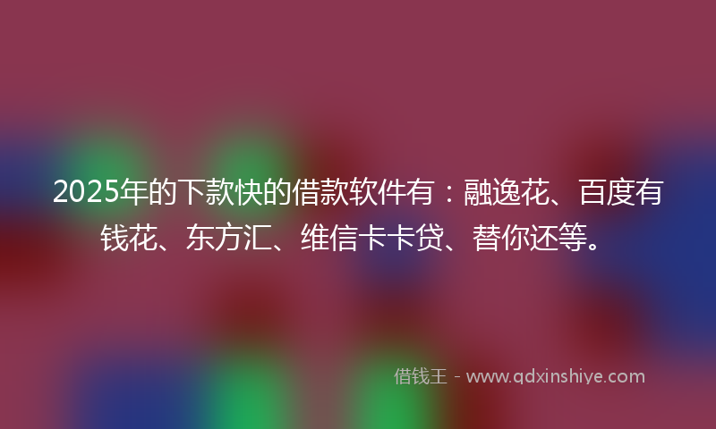 2025年的下款快的借款软件有：融逸花、百度有钱花、东方汇、维信卡卡贷、替你还等。