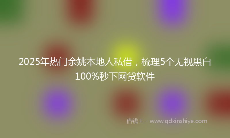 2025年热门余姚本地人私借，梳理5个无视黑白100%秒下网贷软件