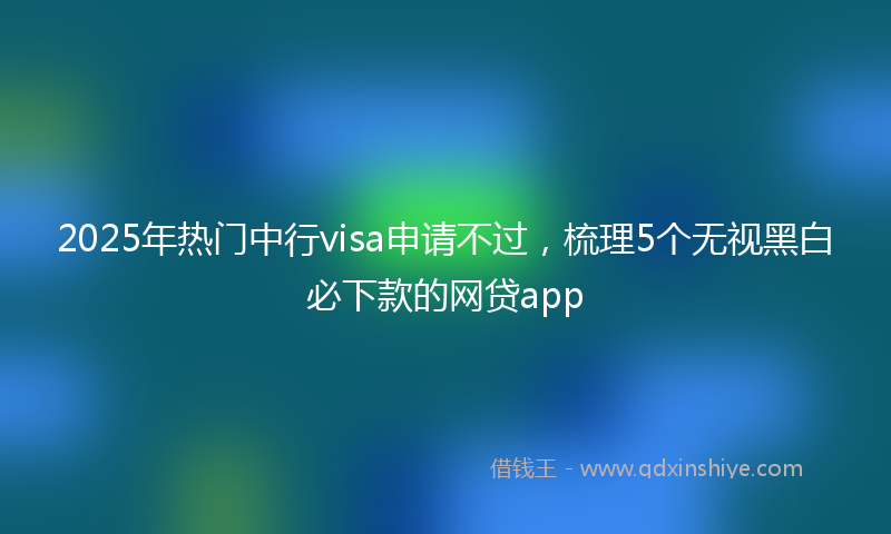 2025年热门中行visa申请不过，梳理5个无视黑白必下款的网贷app