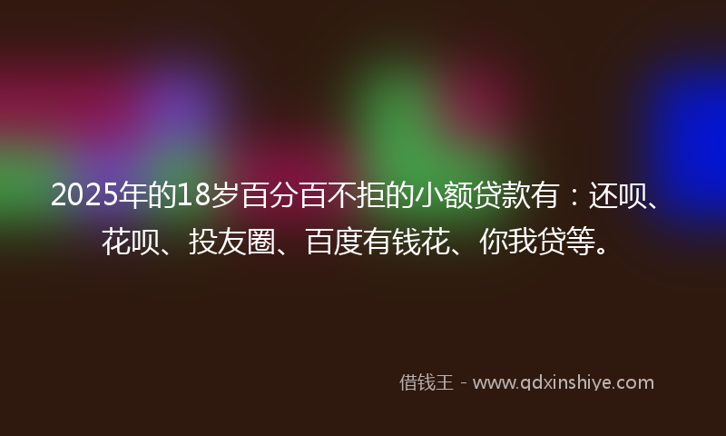 2025年的18岁百分百不拒的小额贷款有：还呗、花呗、投友圈、百度有钱花、你我贷等。