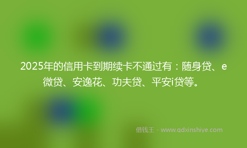 2025年的信用卡到期续卡不通过有：随身贷、e微贷、安逸花、功夫贷、平安i贷等。