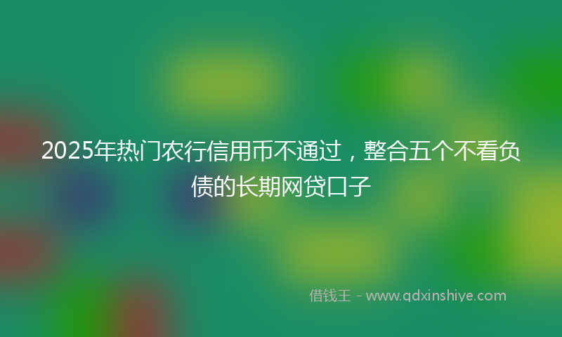 2025年热门农行信用币不通过，整合五个不看负债的长期网贷口子