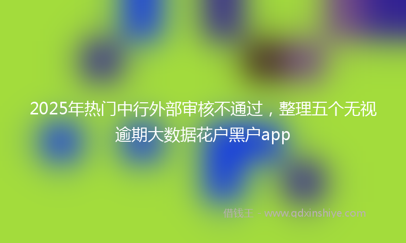 2025年热门中行外部审核不通过，整理五个无视逾期大数据花户黑户app