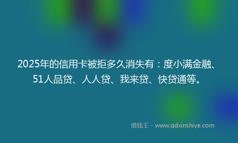 2025年的信用卡被拒多久消失有：度小满金融、51人品贷、人人贷、我来贷、快贷通等。