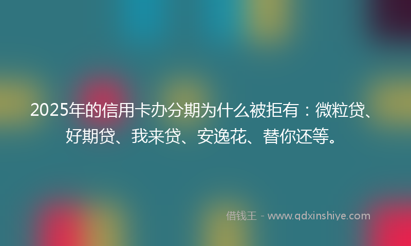 2025年的信用卡办分期为什么被拒有：微粒贷、好期贷、我来贷、安逸花、替你还等。