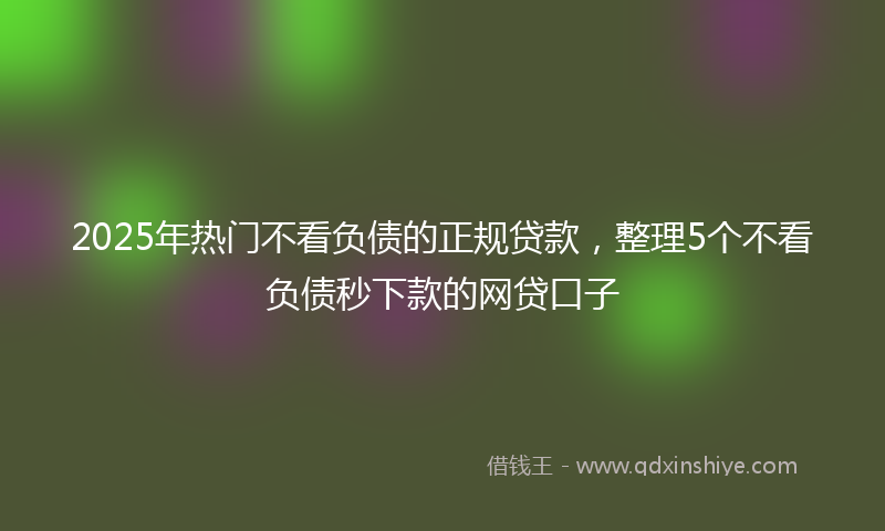2025年热门不看负债的正规贷款，整理5个不看负债秒下款的网贷口子
