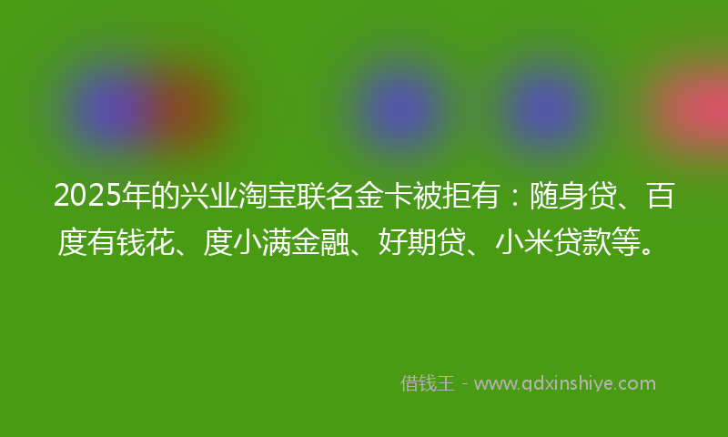 2025年的兴业淘宝联名金卡被拒有：随身贷、百度有钱花、度小满金融、好期贷、小米贷款等。