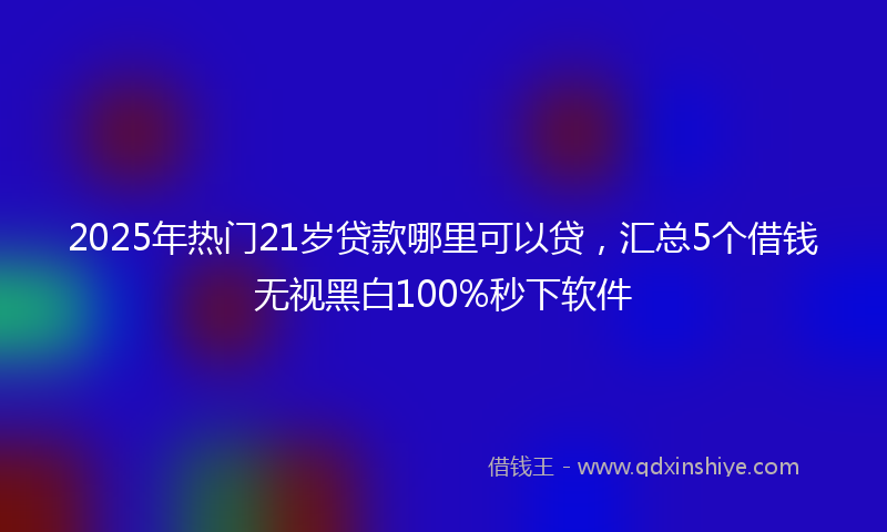 2025年热门21岁贷款哪里可以贷，汇总5个借钱无视黑白100%秒下软件