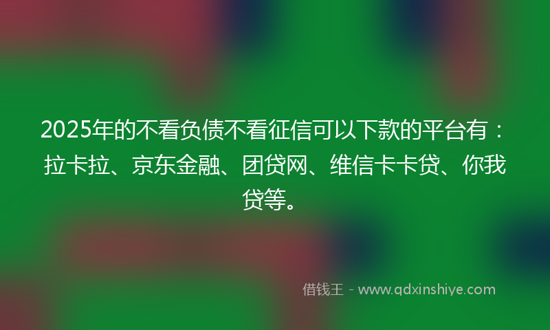2025年的不看负债不看征信可以下款的平台有：拉卡拉、京东金融、团贷网、维信卡卡贷、你我贷等。