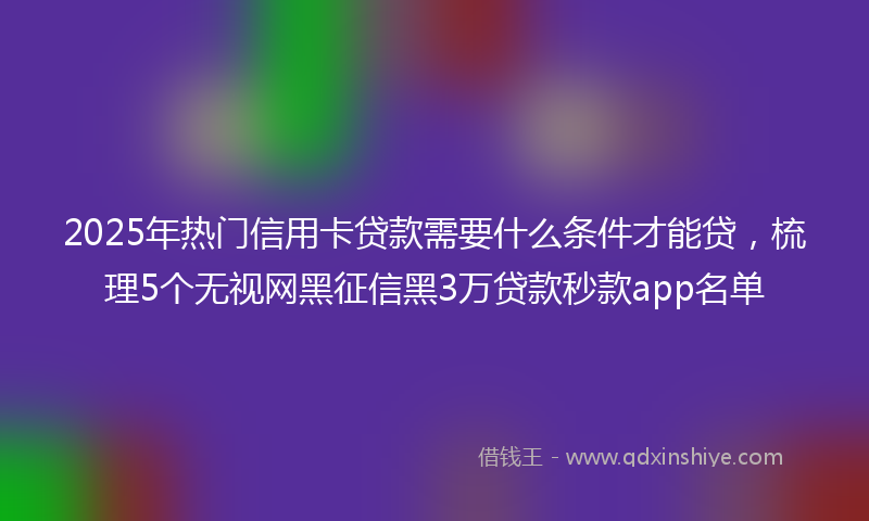 2025年热门信用卡贷款需要什么条件才能贷，梳理5个无视网黑征信黑3万贷款秒款app名单