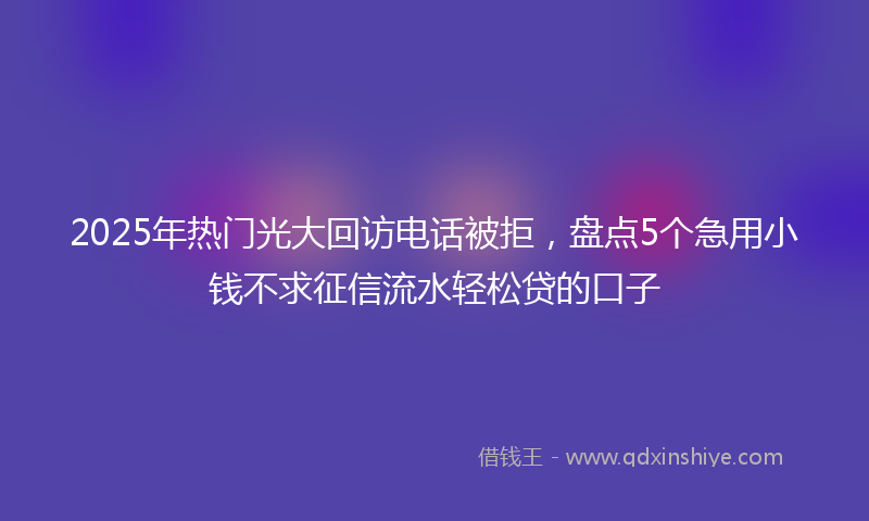 2025年热门光大回访电话被拒，盘点5个急用小钱不求征信流水轻松贷的口子
