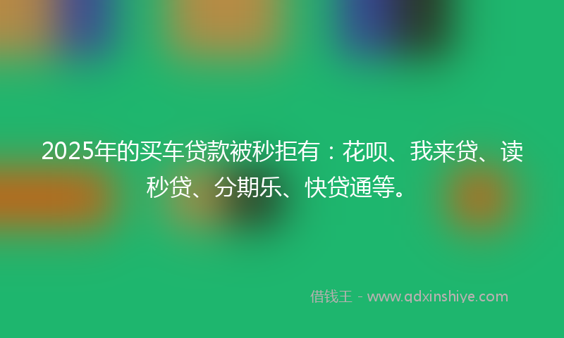 2025年的买车贷款被秒拒有：花呗、我来贷、读秒贷、分期乐、快贷通等。