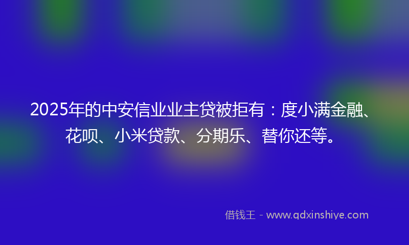 2025年的中安信业业主贷被拒有：度小满金融、花呗、小米贷款、分期乐、替你还等。