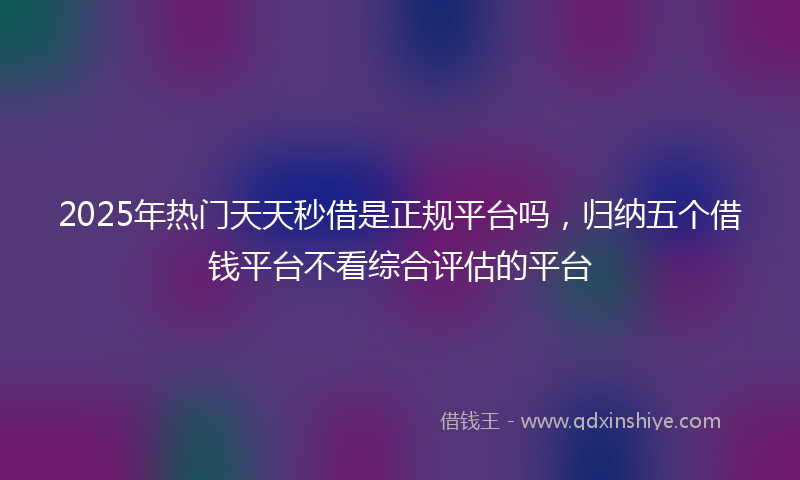 2025年热门天天秒借是正规平台吗，归纳五个借钱平台不看综合评估的平台