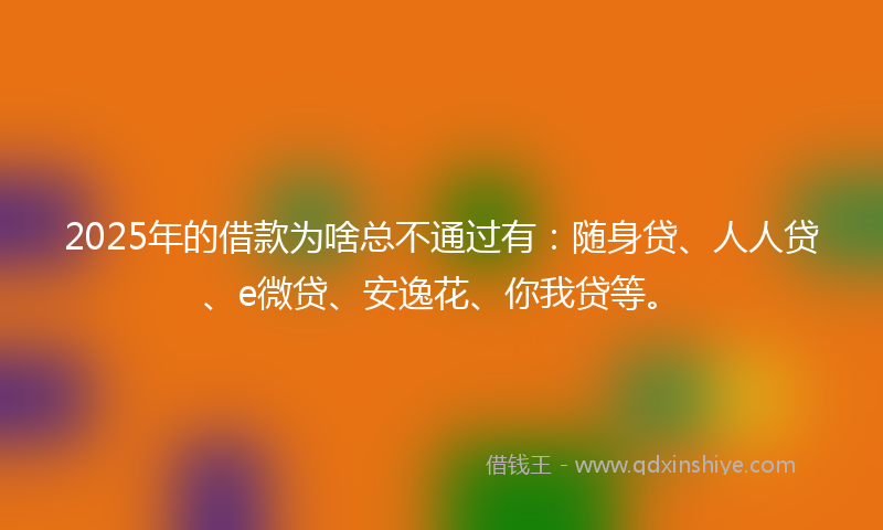 2025年的借款为啥总不通过有：随身贷、人人贷、e微贷、安逸花、你我贷等。