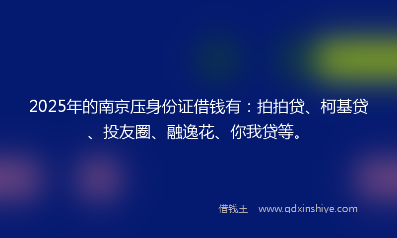 2025年的南京压身份证借钱有：拍拍贷、柯基贷、投友圈、融逸花、你我贷等。