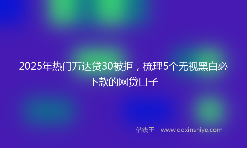 2025年热门万达贷30被拒，梳理5个无视黑白必下款的网贷口子