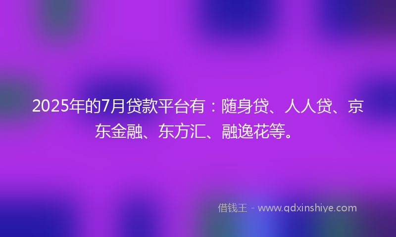 2025年的7月贷款平台有：随身贷、人人贷、京东金融、东方汇、融逸花等。