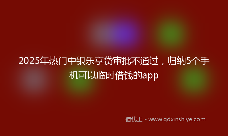 2025年热门中银乐享贷审批不通过，归纳5个手机可以临时借钱的app