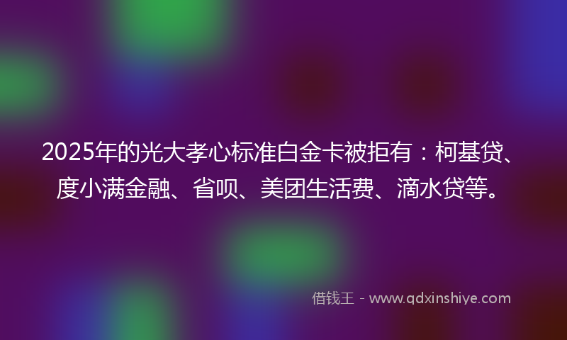 2025年的光大孝心标准白金卡被拒有：柯基贷、度小满金融、省呗、美团生活费、滴水贷等。