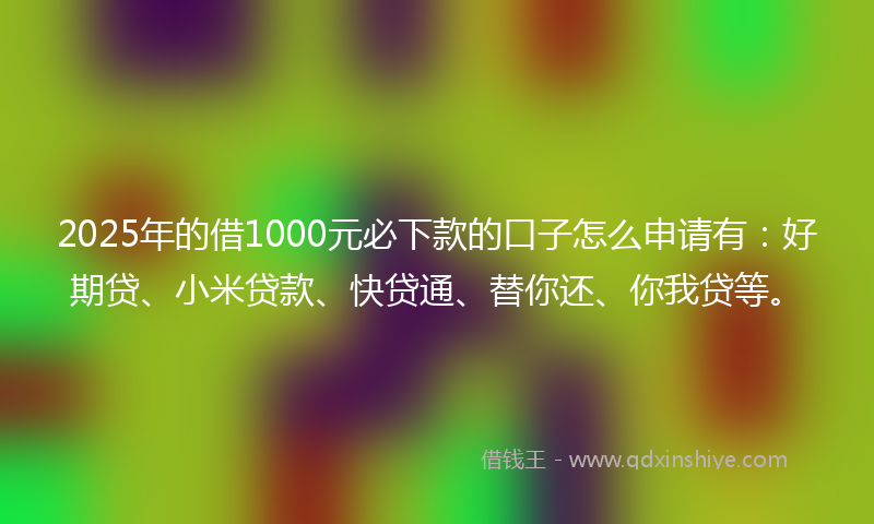 2025年的借1000元必下款的口子怎么申请有：好期贷、小米贷款、快贷通、替你还、你我贷等。