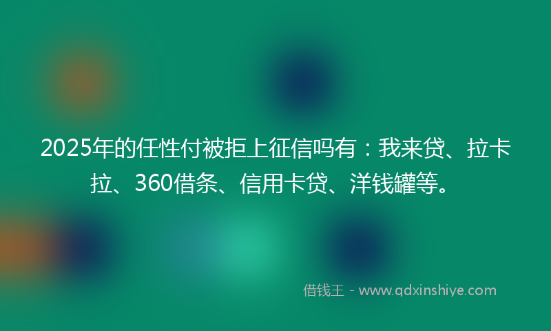 2025年的任性付被拒上征信吗有：我来贷、拉卡拉、360借条、信用卡贷、洋钱罐等。
