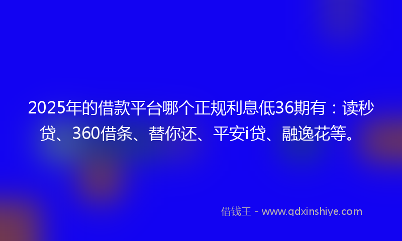 2025年的借款平台哪个正规利息低36期有：读秒贷、360借条、替你还、平安i贷、融逸花等。