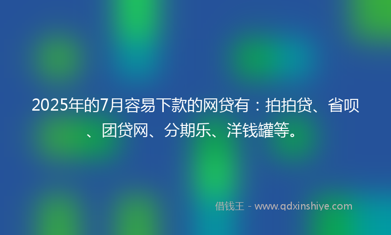 2025年的7月容易下款的网贷有：拍拍贷、省呗、团贷网、分期乐、洋钱罐等。
