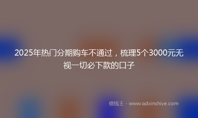 2025年热门分期购车不通过，梳理5个3000元无视一切必下款的口子