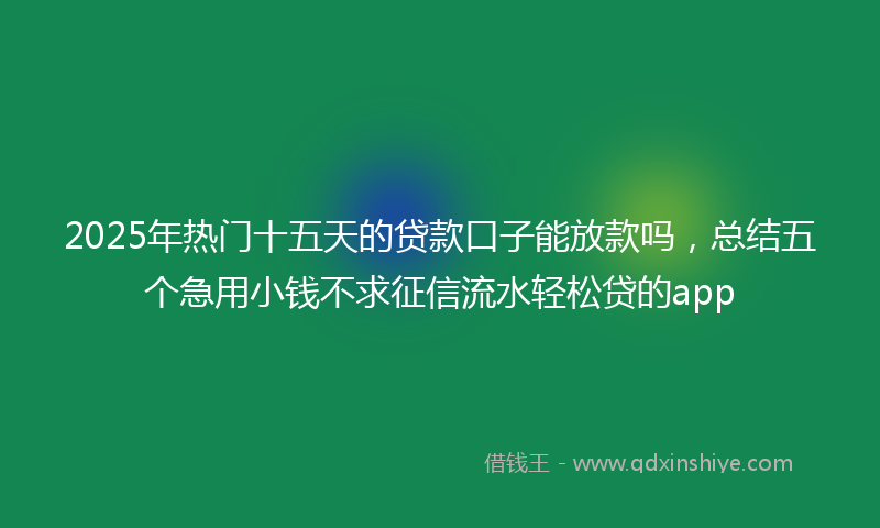 2025年热门十五天的贷款口子能放款吗，总结五个急用小钱不求征信流水轻松贷的app