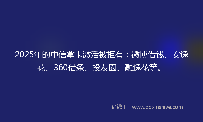 2025年的中信拿卡激活被拒有：微博借钱、安逸花、360借条、投友圈、融逸花等。