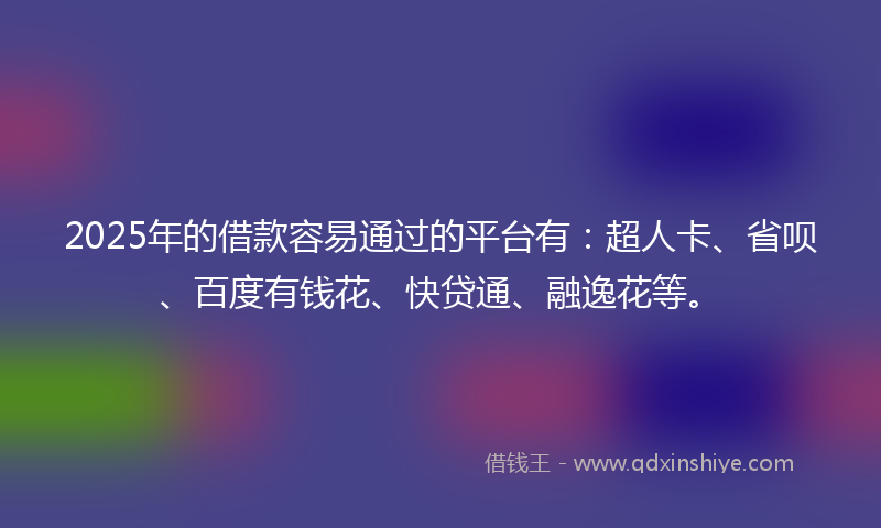 2025年的借款容易通过的平台有：超人卡、省呗、百度有钱花、快贷通、融逸花等。