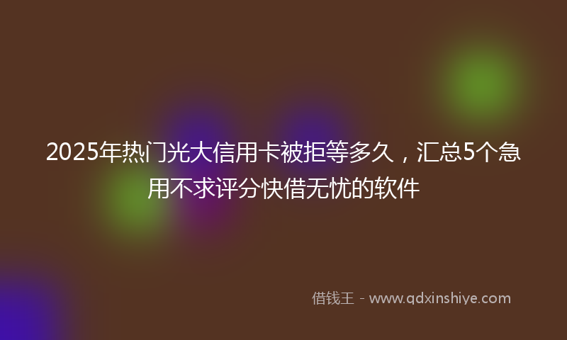 2025年热门光大信用卡被拒等多久，汇总5个急用不求评分快借无忧的软件