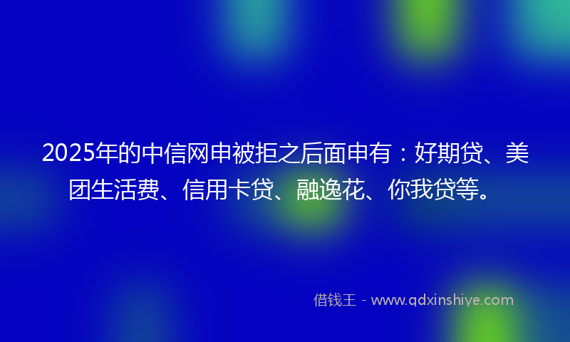 2025年的中信网申被拒之后面申有：好期贷、美团生活费、信用卡贷、融逸花、你我贷等。