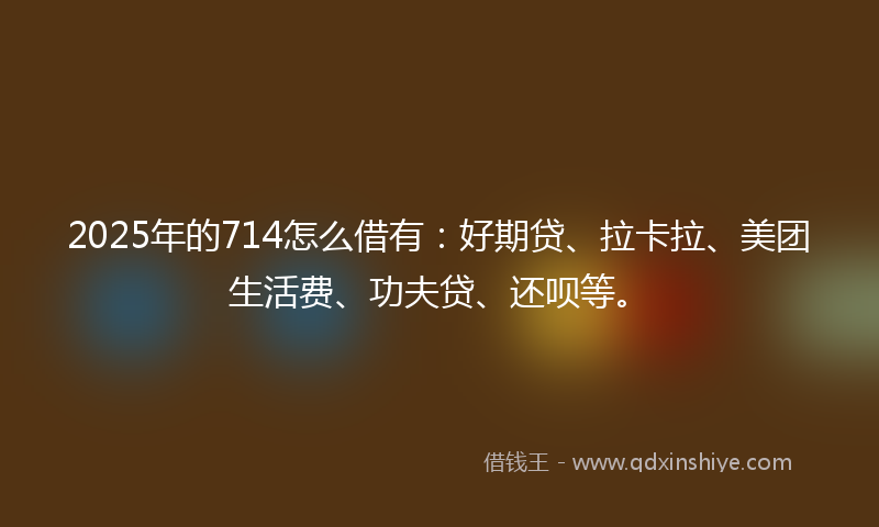 2025年的714怎么借有：好期贷、拉卡拉、美团生活费、功夫贷、还呗等。