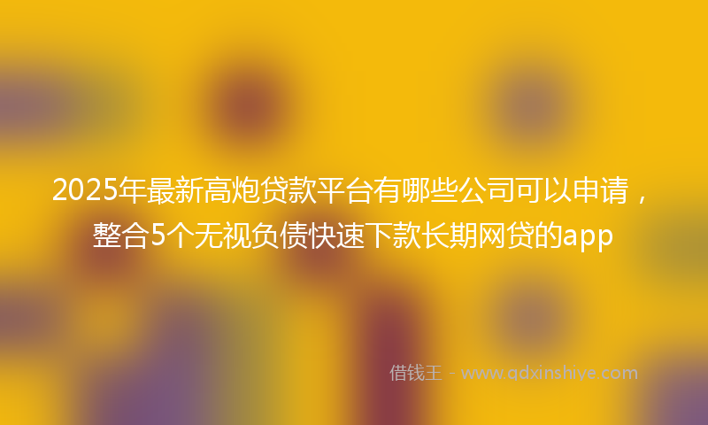 2025年最新高炮贷款平台有哪些公司可以申请，整合5个无视负债快速下款长期网贷的app