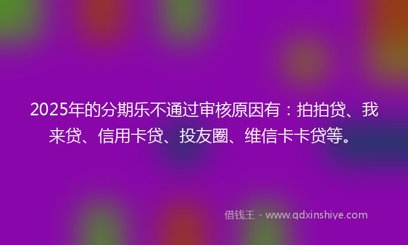 2025年的分期乐不通过审核原因有：拍拍贷、我来贷、信用卡贷、投友圈、维信卡卡贷等。